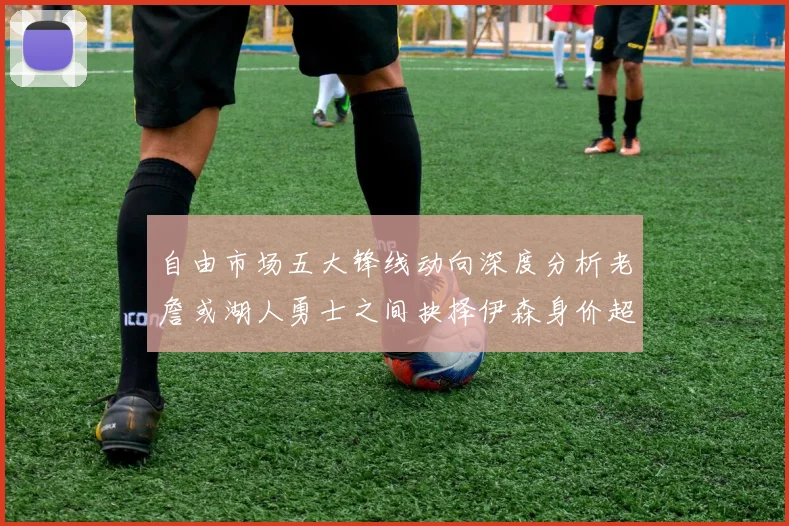 自由市场五大锋线动向深度分析老詹或湖人勇士之间抉择伊森身价超2000万