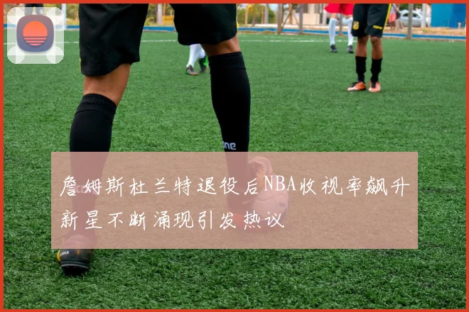 詹姆斯杜兰特退役后NBA收视率飙升新星不断涌现引发热议