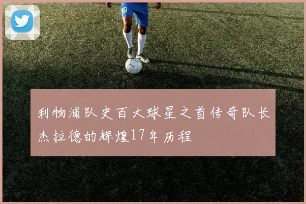 利物浦队史百大球星之首传奇队长杰拉德的辉煌17年历程