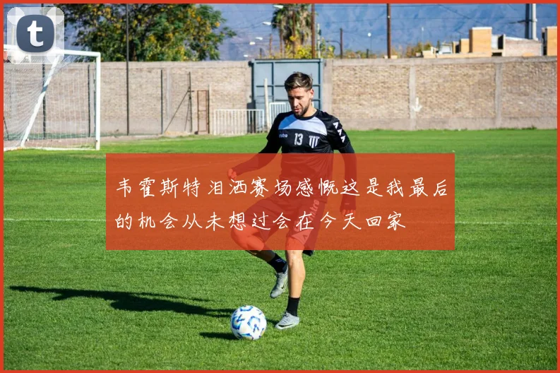 韦霍斯特泪洒赛场感慨这是我最后的机会从未想过会在今天回家