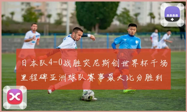 日本队4-0战胜突尼斯创世界杯千场里程碑亚洲球队赛事最大比分胜利