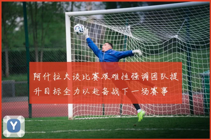 阿什拉夫谈比赛艰难性强调团队提升目标全力以赴备战下一场赛事