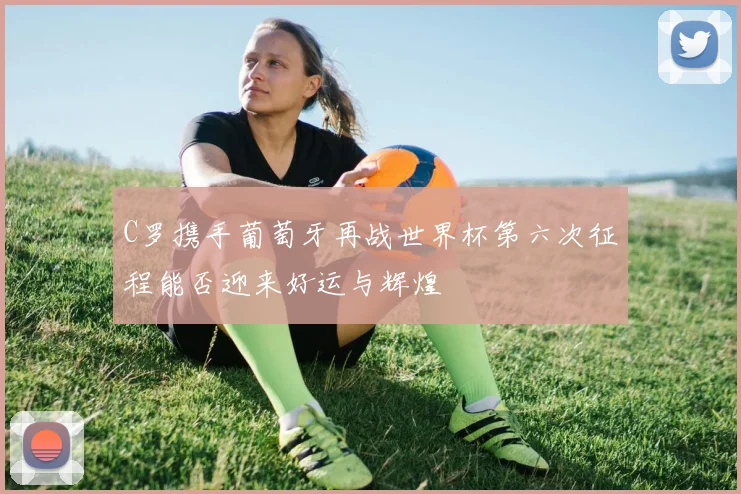 C罗携手葡萄牙再战世界杯第六次征程能否迎来好运与辉煌