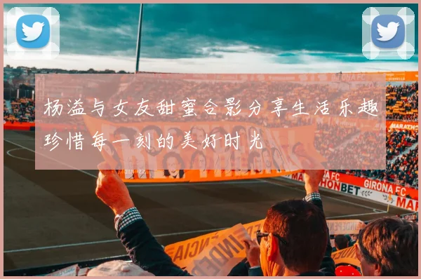 杨溢与女友甜蜜合影分享生活乐趣珍惜每一刻的美好时光