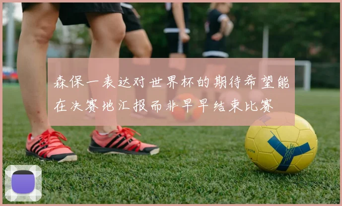 森保一表达对世界杯的期待希望能在决赛地汇报而非早早结束比赛