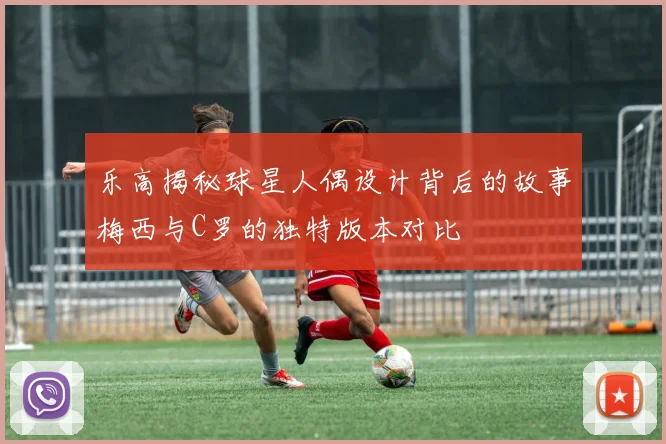 乐高揭秘球星人偶设计背后的故事梅西与C罗的独特版本对比