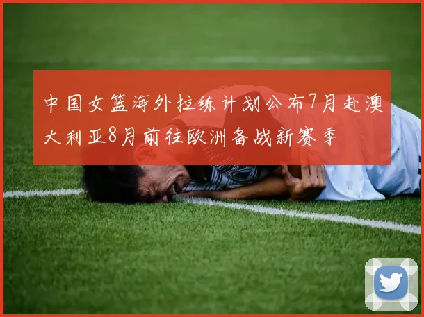中国女篮海外拉练计划公布7月赴澳大利亚8月前往欧洲备战新赛季
