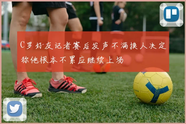 C罗好友记者赛后发声不满换人决定称他根本不累应继续上场
