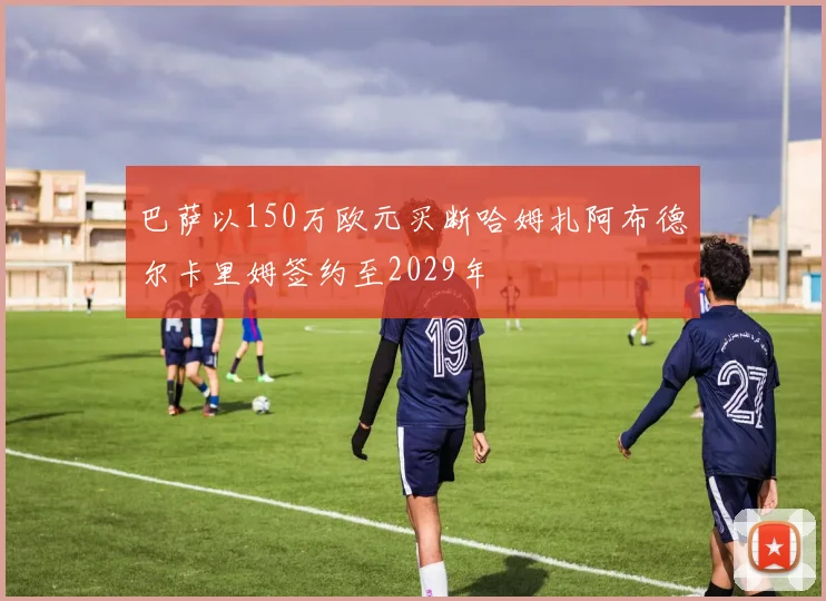 巴萨以150万欧元买断哈姆扎阿布德尔卡里姆签约至2029年