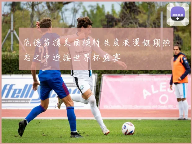 范德芬携美丽模特共度浪漫假期热恋之中迎接世界杯盛宴