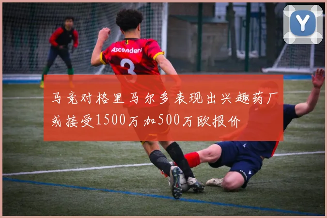 马竞对格里马尔多表现出兴趣药厂或接受1500万加500万欧报价