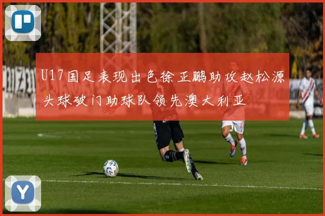U17国足表现出色徐正鹏助攻赵松源头球破门助球队领先澳大利亚
