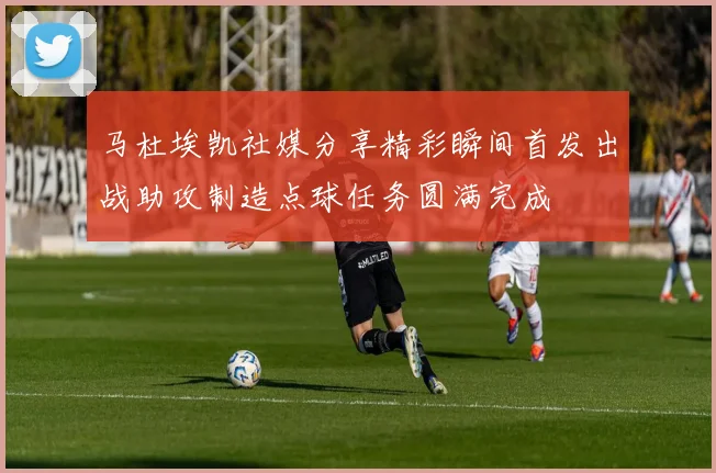 马杜埃凯社媒分享精彩瞬间首发出战助攻制造点球任务圆满完成