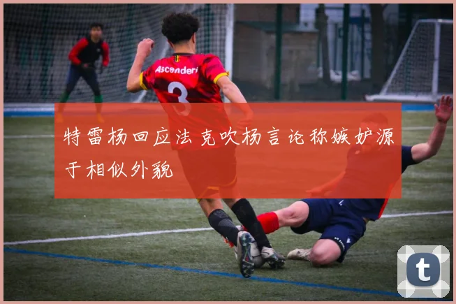 特雷杨回应法克吹杨言论称嫉妒源于相似外貌