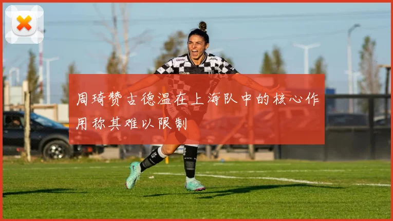 周琦赞古德温在上海队中的核心作用称其难以限制