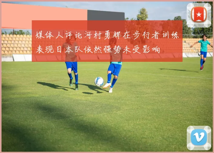 媒体人评论河村勇辉在步行者训练表现日本队依然强势未受影响