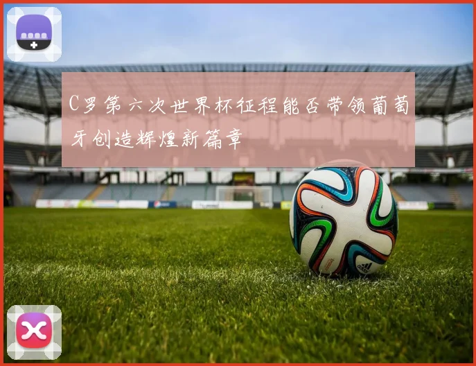 C罗第六次世界杯征程能否带领葡萄牙创造辉煌新篇章