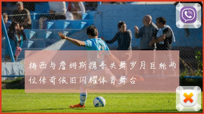 梅西与詹姆斯携手共舞岁月巨轮两位传奇依旧闪耀体育舞台