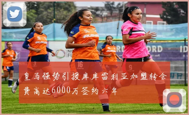 皇马强势引援库库雷利亚加盟转会费高达6000万签约六年