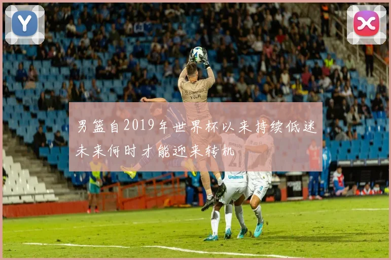 男篮自2019年世界杯以来持续低迷未来何时才能迎来转机