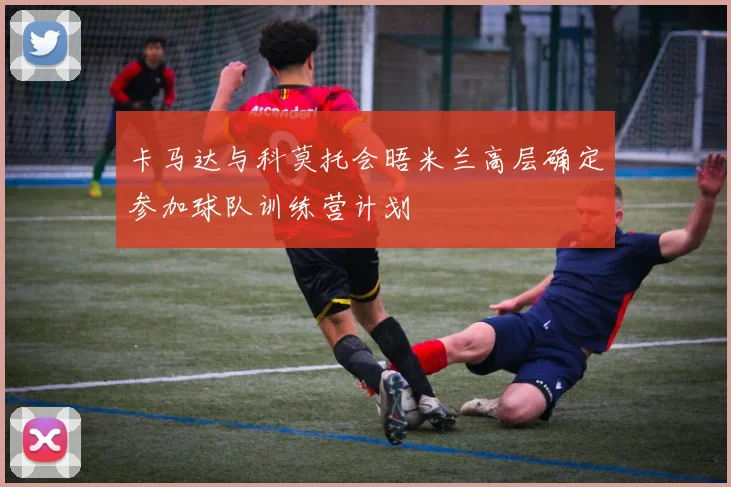 卡马达与科莫托会晤米兰高层确定参加球队训练营计划